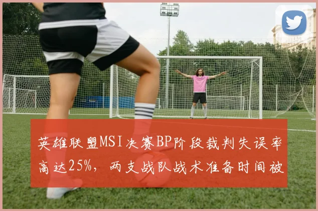 英雄联盟MSI决赛BP阶段裁判失误率高达25%，两支战队战术准备时间被压缩