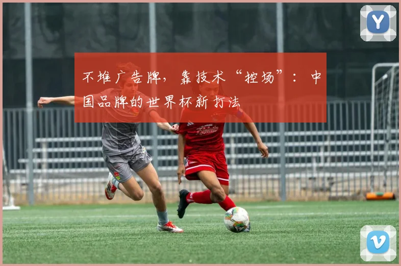 不堆广告牌，靠技术“控场”：中国品牌的世界杯新打法
