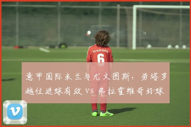 意甲国际米兰与尤文图斯，劳塔罗越位进球有效 vs 弗拉霍维奇好球被吹